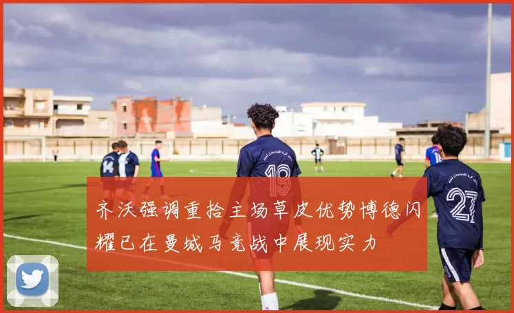 齐沃强调重拾主场草皮优势博德闪耀已在曼城马竞战中展现实力
