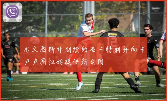 尤文图斯计划续约洛卡特利并向卡卢卢图拉姆提供新合同