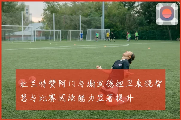 杜兰特赞阿门与谢泼德控卫表现智慧与比赛阅读能力显著提升