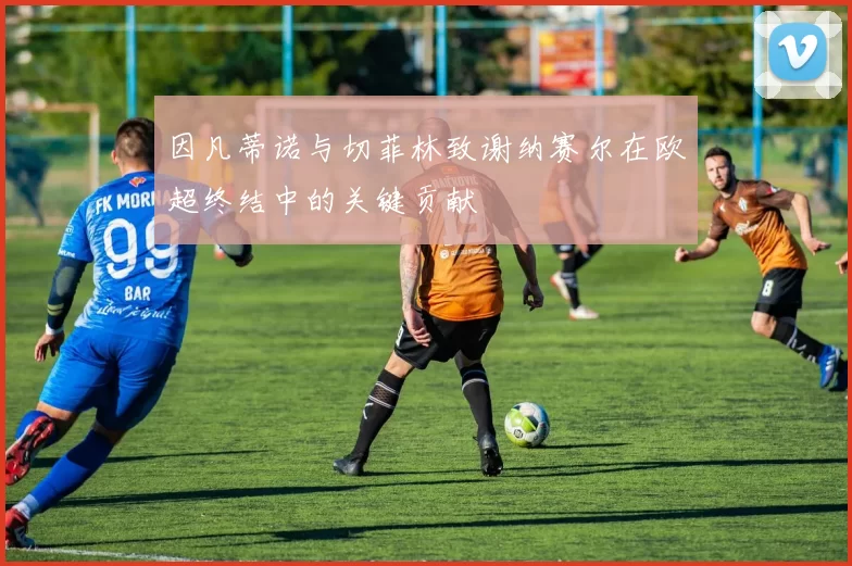 因凡蒂诺与切菲林致谢纳赛尔在欧超终结中的关键贡献