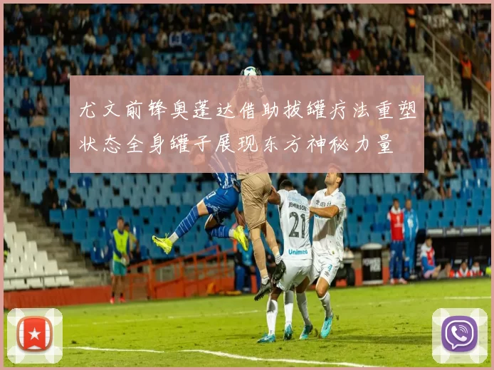 尤文前锋奥蓬达借助拔罐疗法重塑状态全身罐子展现东方神秘力量