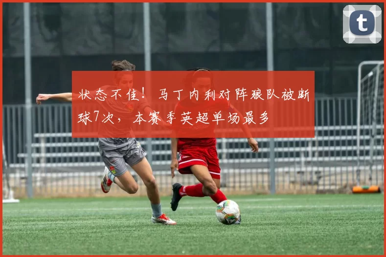 状态不佳！马丁内利对阵狼队被断球7次，本赛季英超单场最多