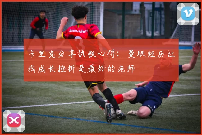 卡里克分享执教心得：曼联经历让我成长挫折是最好的老师