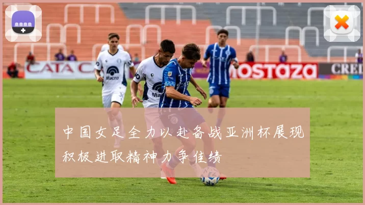 中国女足全力以赴备战亚洲杯展现积极进取精神力争佳绩