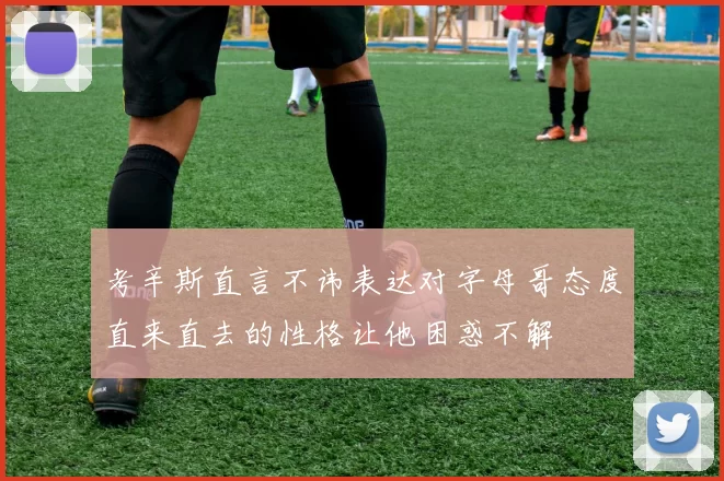 考辛斯直言不讳表达对字母哥态度直来直去的性格让他困惑不解