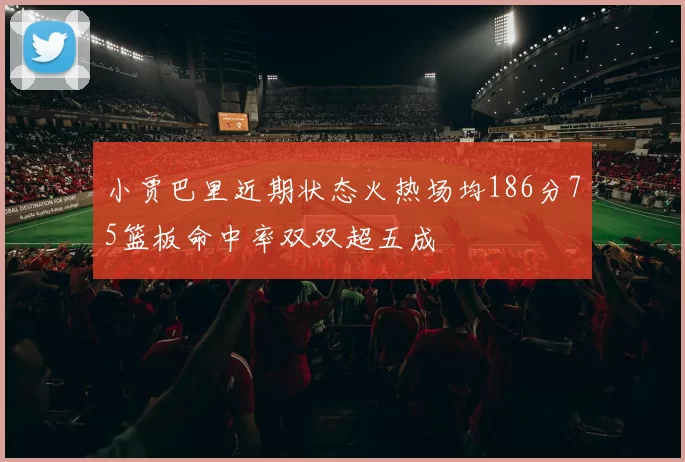 小贾巴里近期状态火热场均186分75篮板命中率双双超五成