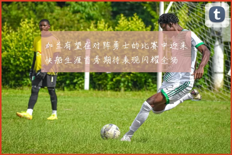 加兰有望在对阵勇士的比赛中迎来快船生涯首秀期待表现闪耀全场