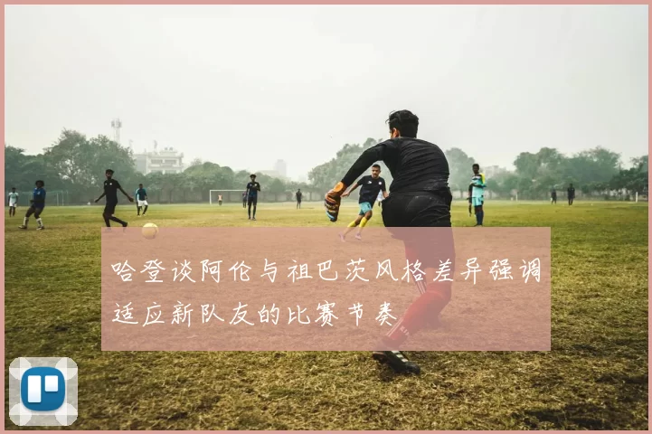哈登谈阿伦与祖巴茨风格差异强调适应新队友的比赛节奏
