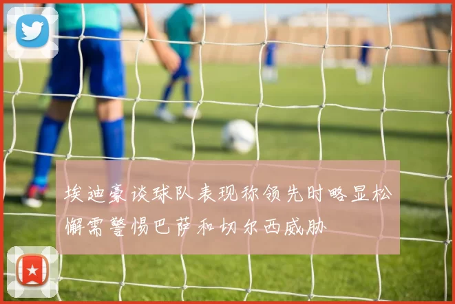 埃迪豪谈球队表现称领先时略显松懈需警惕巴萨和切尔西威胁