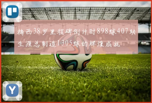 梅西38岁里程碑倒计时898球407助生涯总制造1305球的辉煌成就