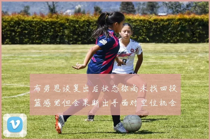布劳恩谈复出后状态称尚未找回投篮感觉但会果断出手面对空位机会